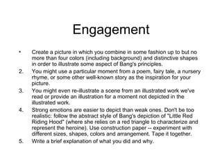 Engagement Create a picture in which you combine in some fashion up to but no more than four colors (including background) and distinctive shapes in order to illustrate some aspect of Bang's principles.  You might use a particular moment from a poem, fairy tale, a nursery rhyme, or some other well-known story as the inspiration for your picture.  You might even re-illustrate a scene from an illustrated work we've read or provide an illustration for a moment not depicted in the illustrated work.  Strong emotions are easier to depict than weak ones. Don't be too realistic: follow the abstract style of Bang's depiction of "Little Red Riding Hood" (where she relies on a red triangle to characterize and represent the heroine). Use construction paper -- experiment with different sizes, shapes, colors and arrangement. Tape it together. Write a brief explanation of what you did and why. 