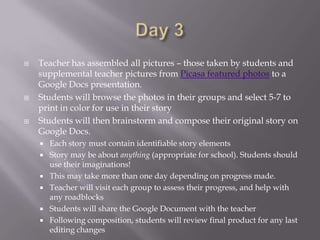    Teacher has assembled all pictures – those taken by students and
    supplemental teacher pictures from Picasa featured photos to a
    Google Docs presentation.
   Students will browse the photos in their groups and select 5-7 to
    print in color for use in their story
   Students will then brainstorm and compose their original story on
    Google Docs.
       Each story must contain identifiable story elements
       Story may be about anything (appropriate for school). Students should
        use their imaginations!
       This may take more than one day depending on progress made.
       Teacher will visit each group to assess their progress, and help with
        any roadblocks
       Students will share the Google Document with the teacher
       Following composition, students will review final product for any last
        editing changes
 