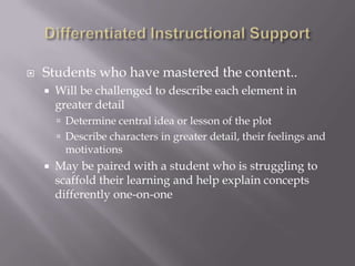    Students who have mastered the content..
       Will be challenged to describe each element in
        greater detail
         Determine central idea or lesson of the plot
         Describe characters in greater detail, their feelings and
         motivations
       May be paired with a student who is struggling to
        scaffold their learning and help explain concepts
        differently one-on-one
 