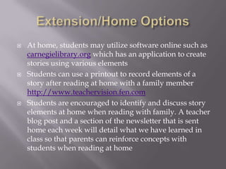    At home, students may utilize software online such as
    carnegielibrary.org which has an application to create
    stories using various elements
   Students can use a printout to record elements of a
    story after reading at home with a family member
    http://www.teachervision.fen.com
   Students are encouraged to identify and discuss story
    elements at home when reading with family. A teacher
    blog post and a section of the newsletter that is sent
    home each week will detail what we have learned in
    class so that parents can reinforce concepts with
    students when reading at home
 