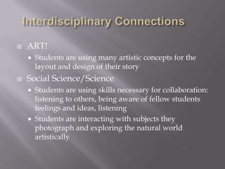    ART!
       Students are using many artistic concepts for the
        layout and design of their story
   Social Science/Science
       Students are using skills necessary for collaboration:
        listening to others, being aware of fellow students
        feelings and ideas, listening
       Students are interacting with subjects they
        photograph and exploring the natural world
        artistically
 
