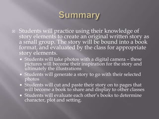    Students will practice using their knowledge of
    story elements to create an original written story as
    a small group. The story will be bound into a book
    format, and evaluated by the class for appropriate
    story elements.
     Students will take photos with a digital camera – these
      pictures will become their inspiration for the story and
      ultimately the illustrations
     Students will generate a story to go with their selected
      photos
     Students will cut and paste their story on to pages that
      will become a book to share and display to other classes
     Students will evaluate each other’s books to determine
      character, plot and setting.
 