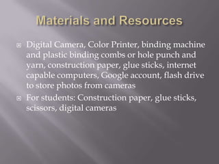    Digital Camera, Color Printer, binding machine
    and plastic binding combs or hole punch and
    yarn, construction paper, glue sticks, internet
    capable computers, Google account, flash drive
    to store photos from cameras
   For students: Construction paper, glue sticks,
    scissors, digital cameras
 