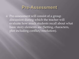    Pre-assessment will consist of a group
    discussion during which the teacher will
    evaluate how much students recall about what
    basic story elements are (Setting, characters,
    plot including conflict/resolution).
 