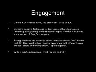 Engagement 
1. Create a picture illustrating the sentence, “Birds attack.” 
1. Combine in some fashion up to, but no more than, four colors 
(including background) and distinctive shapes in order to illustrate 
some aspect of Bang's principles. 
1. Strong emotions are easier to depict than weak ones. Don't be too 
realistic. Use construction paper -- experiment with different sizes, 
shapes, colors and arrangement. Tape it together. 
1. Write a brief explanation of what you did and why. 
 