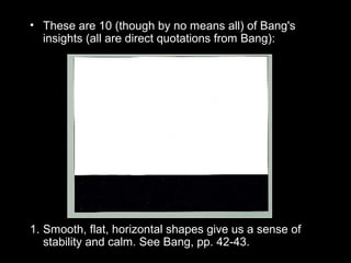 • These are 10 (though by no means all) of Bang's 
insights (all are direct quotations from Bang): 
1. Smooth, flat, horizontal shapes give us a sense of 
stability and calm. See Bang, pp. 42-43. 
 