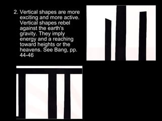 2. Vertical shapes are more 
exciting and more active. 
Vertical shapes rebel 
against the earth's 
gravity. They imply 
energy and a reaching 
toward heights or the 
heavens. See Bang, pp. 
44-46 
 