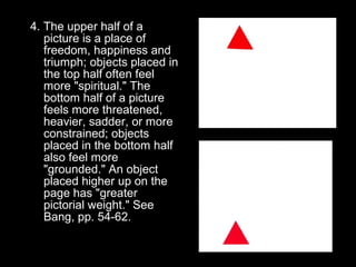 4. The upper half of a 
picture is a place of 
freedom, happiness and 
triumph; objects placed in 
the top half often feel 
more "spiritual." The 
bottom half of a picture 
feels more threatened, 
heavier, sadder, or more 
constrained; objects 
placed in the bottom half 
also feel more 
"grounded." An object 
placed higher up on the 
page has "greater 
pictorial weight." See 
Bang, pp. 54-62. 
 