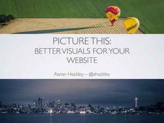 PICTURETHIS: 
BETTERVISUALS FORYOUR
WEBSITE
Aaron Hockley – @ahockley
 