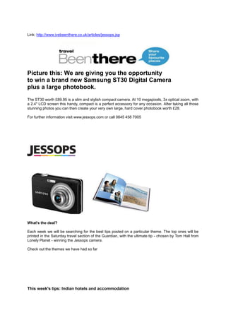 Link: http://www.ivebeenthere.co.uk/articles/jessops.jsp




Picture this: We are giving you the opportunity
to win a brand new Samsung ST30 Digital Camera
plus a large photobook.
The ST30 worth £89.95 is a slim and stylish compact camera. At 10 megapixels, 3x optical zoom, with
a 2.4" LCD screen this handy, compact is a perfect accessory for any occasion. After taking all those
stunning photos you can then create your very own large, hard cover photobook worth £28.

For further information visit www.jessops.com or call 0845 458 7005




What's the deal?

Each week we will be searching for the best tips posted on a particular theme. The top ones will be
printed in the Saturday travel section of the Guardian, with the ultimate tip - chosen by Tom Hall from
Lonely Planet - winning the Jessops camera.

Check out the themes we have had so far




This week's tips: Indian hotels and accommodation
 