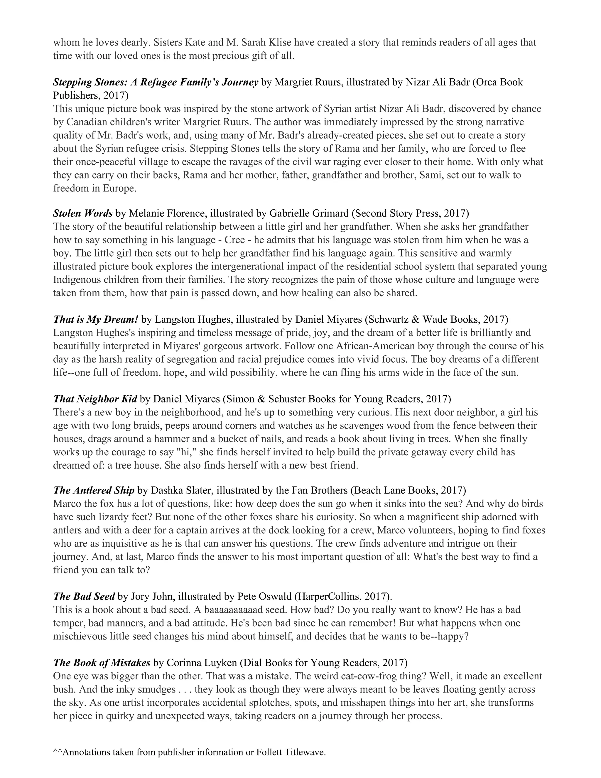 whom he loves dearly. Sisters Kate and M. Sarah Klise have created a story that reminds readers of all ages that
time with our loved ones is the most precious gift of all.
Stepping Stones: A Refugee Family’s Journey ​by Margriet Ruurs, illustrated by Nizar Ali Badr (Orca Book
Publishers, 2017)
This unique picture book was inspired by the stone artwork of Syrian artist Nizar Ali Badr, discovered by chance
by Canadian children's writer Margriet Ruurs. The author was immediately impressed by the strong narrative
quality of Mr. Badr's work, and, using many of Mr. Badr's already-created pieces, she set out to create a story
about the Syrian refugee crisis. Stepping Stones tells the story of Rama and her family, who are forced to flee
their once-peaceful village to escape the ravages of the civil war raging ever closer to their home. With only what
they can carry on their backs, Rama and her mother, father, grandfather and brother, Sami, set out to walk to
freedom in Europe.
Stolen Words ​by Melanie Florence, illustrated by Gabrielle Grimard (Second Story Press, 2017)
The story of the beautiful relationship between a little girl and her grandfather. When she asks her grandfather
how to say something in his language - Cree - he admits that his language was stolen from him when he was a
boy. The little girl then sets out to help her grandfather find his language again. This sensitive and warmly
illustrated picture book explores the intergenerational impact of the residential school system that separated young
Indigenous children from their families. The story recognizes the pain of those whose culture and language were
taken from them, how that pain is passed down, and how healing can also be shared.
That is My Dream! ​by Langston Hughes, illustrated by Daniel Miyares (Schwartz & Wade Books, 2017)
Langston Hughes's inspiring and timeless message of pride, joy, and the dream of a better life is brilliantly and
beautifully interpreted in Miyares' gorgeous artwork. Follow one African-American boy through the course of his
day as the harsh reality of segregation and racial prejudice comes into vivid focus. The boy dreams of a different
life--one full of freedom, hope, and wild possibility, where he can fling his arms wide in the face of the sun.
That Neighbor Kid ​by Daniel Miyares (Simon & Schuster Books for Young Readers, 2017)
There's a new boy in the neighborhood, and he's up to something very curious. His next door neighbor, a girl his
age with two long braids, peeps around corners and watches as he scavenges wood from the fence between their
houses, drags around a hammer and a bucket of nails, and reads a book about living in trees. When she finally
works up the courage to say "hi," she finds herself invited to help build the private getaway every child has
dreamed of: a tree house. She also finds herself with a new best friend.
The Antlered Ship ​by Dashka Slater, illustrated by the Fan Brothers (Beach Lane Books, 2017)
Marco the fox has a lot of questions, like: how deep does the sun go when it sinks into the sea? And why do birds
have such lizardy feet? But none of the other foxes share his curiosity. So when a magnificent ship adorned with
antlers and with a deer for a captain arrives at the dock looking for a crew, Marco volunteers, hoping to find foxes
who are as inquisitive as he is that can answer his questions. The crew finds adventure and intrigue on their
journey. And, at last, Marco finds the answer to his most important question of all: What's the best way to find a
friend you can talk to?
The Bad Seed ​by Jory John, illustrated by Pete Oswald (HarperCollins, 2017).
This is a book about a bad seed. A baaaaaaaaaad seed. How bad? Do you really want to know? He has a bad
temper, bad manners, and a bad attitude. He's been bad since he can remember! But what happens when one
mischievous little seed changes his mind about himself, and decides that he wants to be--happy?
The Book of Mistakes ​by Corinna Luyken (Dial Books for Young Readers, 2017)
One eye was bigger than the other. That was a mistake. The weird cat-cow-frog thing? Well, it made an excellent
bush. And the inky smudges . . . they look as though they were always meant to be leaves floating gently across
the sky. As one artist incorporates accidental splotches, spots, and misshapen things into her art, she transforms
her piece in quirky and unexpected ways, taking readers on a journey through her process.
^​^Annotations taken from publisher information or Follett Titlewave.
 