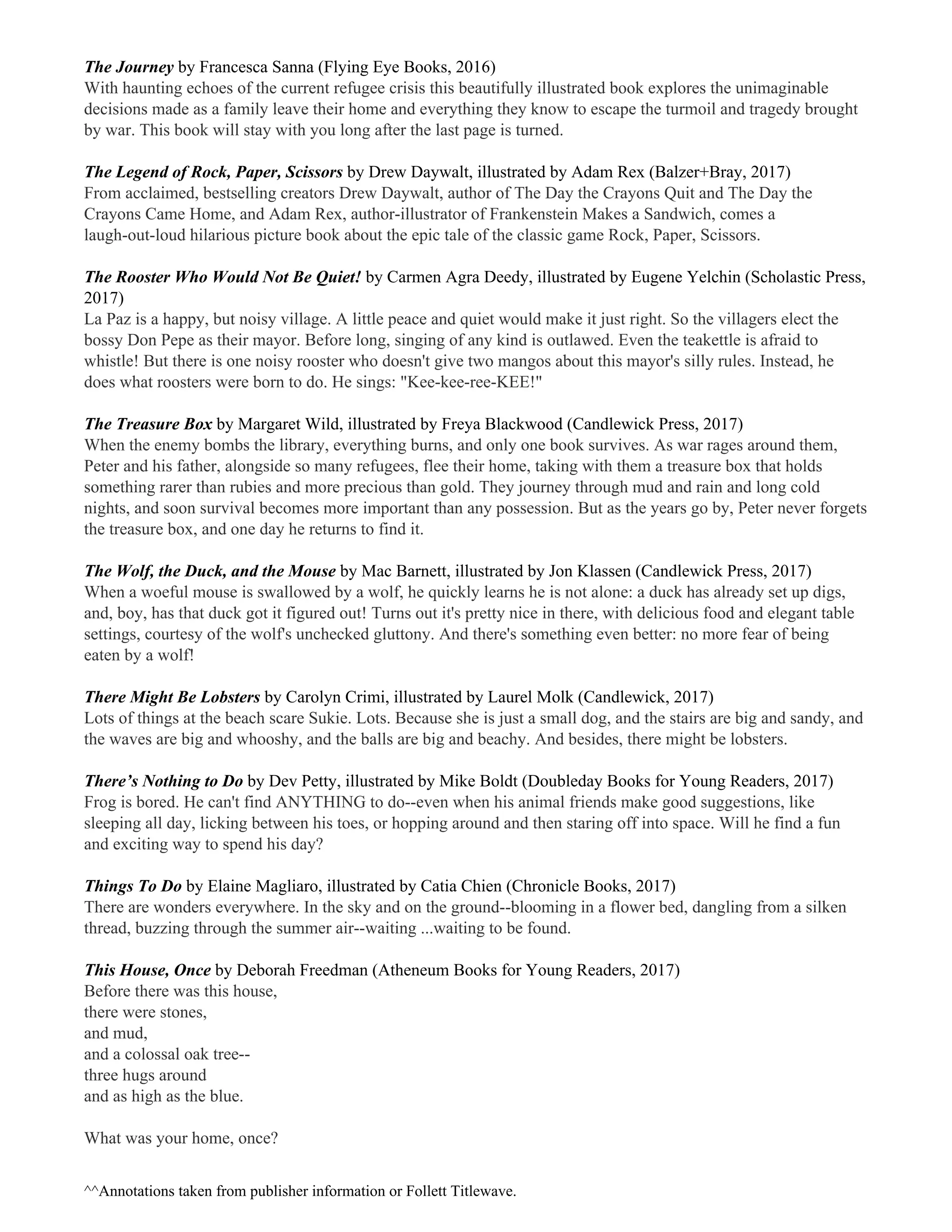 The Journey ​by Francesca Sanna (Flying Eye Books, 2016)
With haunting echoes of the current refugee crisis this beautifully illustrated book explores the unimaginable
decisions made as a family leave their home and everything they know to escape the turmoil and tragedy brought
by war. This book will stay with you long after the last page is turned.
The Legend of Rock, Paper, Scissors ​by Drew Daywalt, illustrated by Adam Rex (Balzer+Bray, 2017)
From acclaimed, bestselling creators Drew Daywalt, author of The Day the Crayons Quit and The Day the
Crayons Came Home, and Adam Rex, author-illustrator of Frankenstein Makes a Sandwich, comes a
laugh-out-loud hilarious picture book about the epic tale of the classic game Rock, Paper, Scissors.
The Rooster Who Would Not Be Quiet! ​by Carmen Agra Deedy, illustrated by Eugene Yelchin (Scholastic Press,
2017)
La Paz is a happy, but noisy village. A little peace and quiet would make it just right. So the villagers elect the
bossy Don Pepe as their mayor. Before long, singing of any kind is outlawed. Even the teakettle is afraid to
whistle! But there is one noisy rooster who doesn't give two mangos about this mayor's silly rules. Instead, he
does what roosters were born to do. He sings: "Kee-kee-ree-KEE!"
The Treasure Box ​by Margaret Wild, illustrated by Freya Blackwood (Candlewick Press, 2017)
When the enemy bombs the library, everything burns, and only one book survives. As war rages around them,
Peter and his father, alongside so many refugees, flee their home, taking with them a treasure box that holds
something rarer than rubies and more precious than gold. They journey through mud and rain and long cold
nights, and soon survival becomes more important than any possession. But as the years go by, Peter never forgets
the treasure box, and one day he returns to find it.
The Wolf, the Duck, and the Mouse ​by Mac Barnett, illustrated by Jon Klassen (Candlewick Press, 2017)
When a woeful mouse is swallowed by a wolf, he quickly learns he is not alone: a duck has already set up digs,
and, boy, has that duck got it figured out! Turns out it's pretty nice in there, with delicious food and elegant table
settings, courtesy of the wolf's unchecked gluttony. And there's something even better: no more fear of being
eaten by a wolf!
There Might Be Lobsters ​by Carolyn Crimi, illustrated by Laurel Molk (Candlewick, 2017)
Lots of things at the beach scare Sukie. Lots. Because she is just a small dog, and the stairs are big and sandy, and
the waves are big and whooshy, and the balls are big and beachy. And besides, there might be lobsters.
There’s Nothing to Do ​by Dev Petty, illustrated by Mike Boldt (Doubleday Books for Young Readers, 2017)
Frog is bored. He can't find ANYTHING to do--even when his animal friends make good suggestions, like
sleeping all day, licking between his toes, or hopping around and then staring off into space. Will he find a fun
and exciting way to spend his day?
Things To Do ​by Elaine Magliaro, illustrated by Catia Chien (Chronicle Books, 2017)
There are wonders everywhere. In the sky and on the ground--blooming in a flower bed, dangling from a silken
thread, buzzing through the summer air--waiting ...waiting to be found.
This House, Once ​by Deborah Freedman (Atheneum Books for Young Readers, 2017)
Before there was this house,
there were stones,
and mud,
and a colossal oak tree--
three hugs around
and as high as the blue.
What was your home, once?
^​^Annotations taken from publisher information or Follett Titlewave.
 