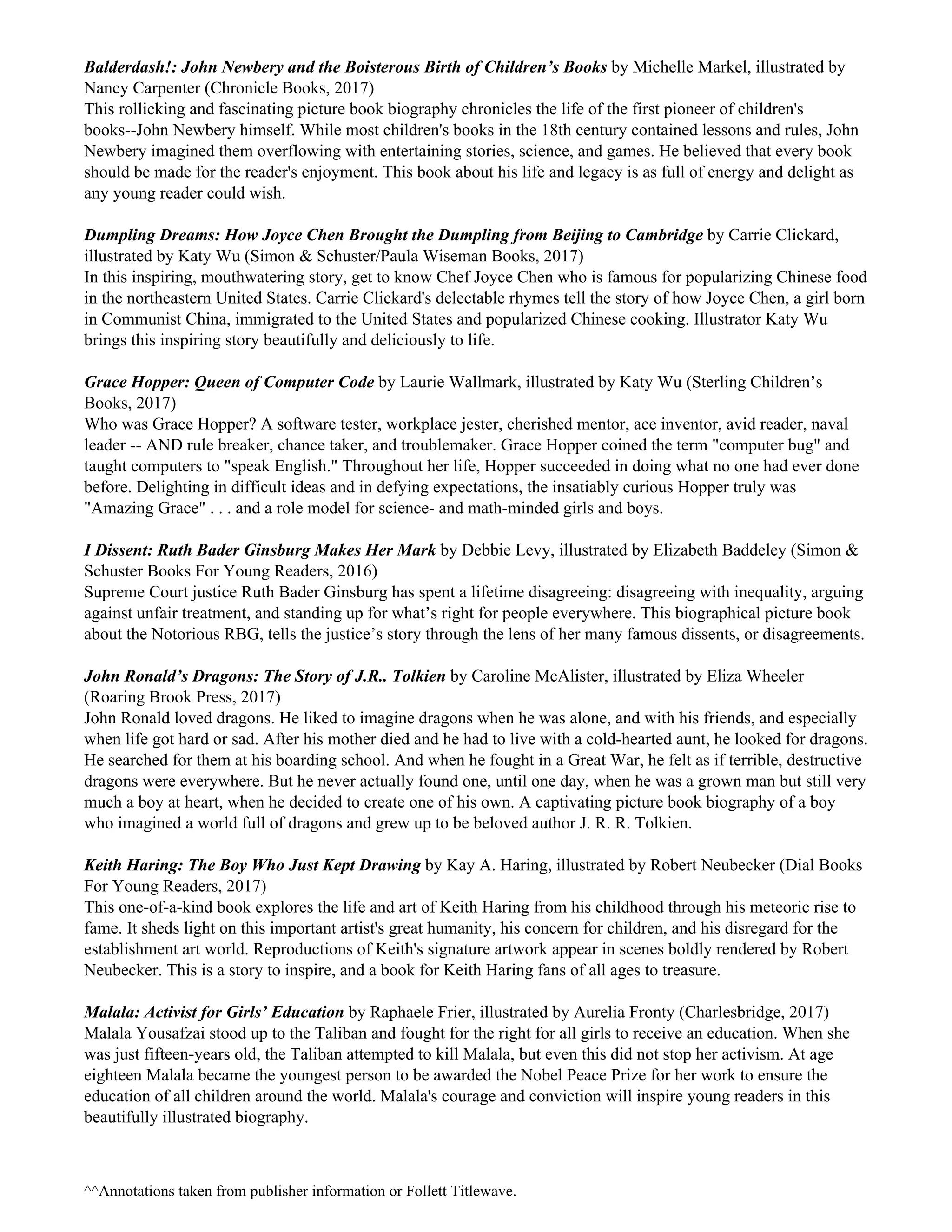 Balderdash!: John Newbery and the Boisterous Birth of Children’s Books ​by Michelle Markel, illustrated by
Nancy Carpenter (Chronicle Books, 2017)
This rollicking and fascinating picture book biography chronicles the life of the first pioneer of children's
books--John Newbery himself. While most children's books in the 18th century contained lessons and rules, John
Newbery imagined them overflowing with entertaining stories, science, and games. He believed that every book
should be made for the reader's enjoyment. This book about his life and legacy is as full of energy and delight as
any young reader could wish.
Dumpling Dreams: How Joyce Chen Brought the Dumpling from Beijing to Cambridge ​by Carrie Clickard,
illustrated by Katy Wu (Simon & Schuster/Paula Wiseman Books, 2017)
In this inspiring, mouthwatering story, get to know Chef Joyce Chen who is famous for popularizing Chinese food
in the northeastern United States. Carrie Clickard's delectable rhymes tell the story of how Joyce Chen, a girl born
in Communist China, immigrated to the United States and popularized Chinese cooking. Illustrator Katy Wu
brings this inspiring story beautifully and deliciously to life.
Grace Hopper: Queen of Computer Code ​by Laurie Wallmark, illustrated by Katy Wu (Sterling Children’s
Books, 2017)
Who was Grace Hopper? A software tester, workplace jester, cherished mentor, ace inventor, avid reader, naval
leader -- AND rule breaker, chance taker, and troublemaker. Grace Hopper coined the term "computer bug" and
taught computers to "speak English." Throughout her life, Hopper succeeded in doing what no one had ever done
before. Delighting in difficult ideas and in defying expectations, the insatiably curious Hopper truly was
"Amazing Grace" . . . and a role model for science- and math-minded girls and boys.
I Dissent: Ruth Bader Ginsburg Makes Her Mark ​by Debbie Levy, illustrated by Elizabeth Baddeley (Simon &
Schuster Books For Young Readers, 2016)
Supreme Court justice Ruth Bader Ginsburg has spent a lifetime disagreeing: disagreeing with inequality, arguing
against unfair treatment, and standing up for what’s right for people everywhere. This biographical picture book
about the Notorious RBG, tells the justice’s story through the lens of her many famous dissents, or disagreements.
John Ronald’s Dragons: The Story of J.R.. Tolkien ​by Caroline McAlister, illustrated by Eliza Wheeler
(Roaring Brook Press, 2017)
John Ronald loved dragons. He liked to imagine dragons when he was alone, and with his friends, and especially
when life got hard or sad. After his mother died and he had to live with a cold-hearted aunt, he looked for dragons.
He searched for them at his boarding school. And when he fought in a Great War, he felt as if terrible, destructive
dragons were everywhere. But he never actually found one, until one day, when he was a grown man but still very
much a boy at heart, when he decided to create one of his own. A captivating picture book biography of a boy
who imagined a world full of dragons and grew up to be beloved author J. R. R. Tolkien.
Keith Haring: The Boy Who Just Kept Drawing ​by Kay A. Haring, illustrated by Robert Neubecker (Dial Books
For Young Readers, 2017)
This one-of-a-kind book explores the life and art of Keith Haring from his childhood through his meteoric rise to
fame. It sheds light on this important artist's great humanity, his concern for children, and his disregard for the
establishment art world. Reproductions of Keith's signature artwork appear in scenes boldly rendered by Robert
Neubecker. This is a story to inspire, and a book for Keith Haring fans of all ages to treasure.
Malala: Activist for Girls’ Education ​by Raphaele Frier, illustrated by Aurelia Fronty (Charlesbridge, 2017)
Malala Yousafzai stood up to the Taliban and fought for the right for all girls to receive an education. When she
was just fifteen-years old, the Taliban attempted to kill Malala, but even this did not stop her activism. At age
eighteen Malala became the youngest person to be awarded the Nobel Peace Prize for her work to ensure the
education of all children around the world. Malala's courage and conviction will inspire young readers in this
beautifully illustrated biography.
^​^Annotations taken from publisher information or Follett Titlewave.
 