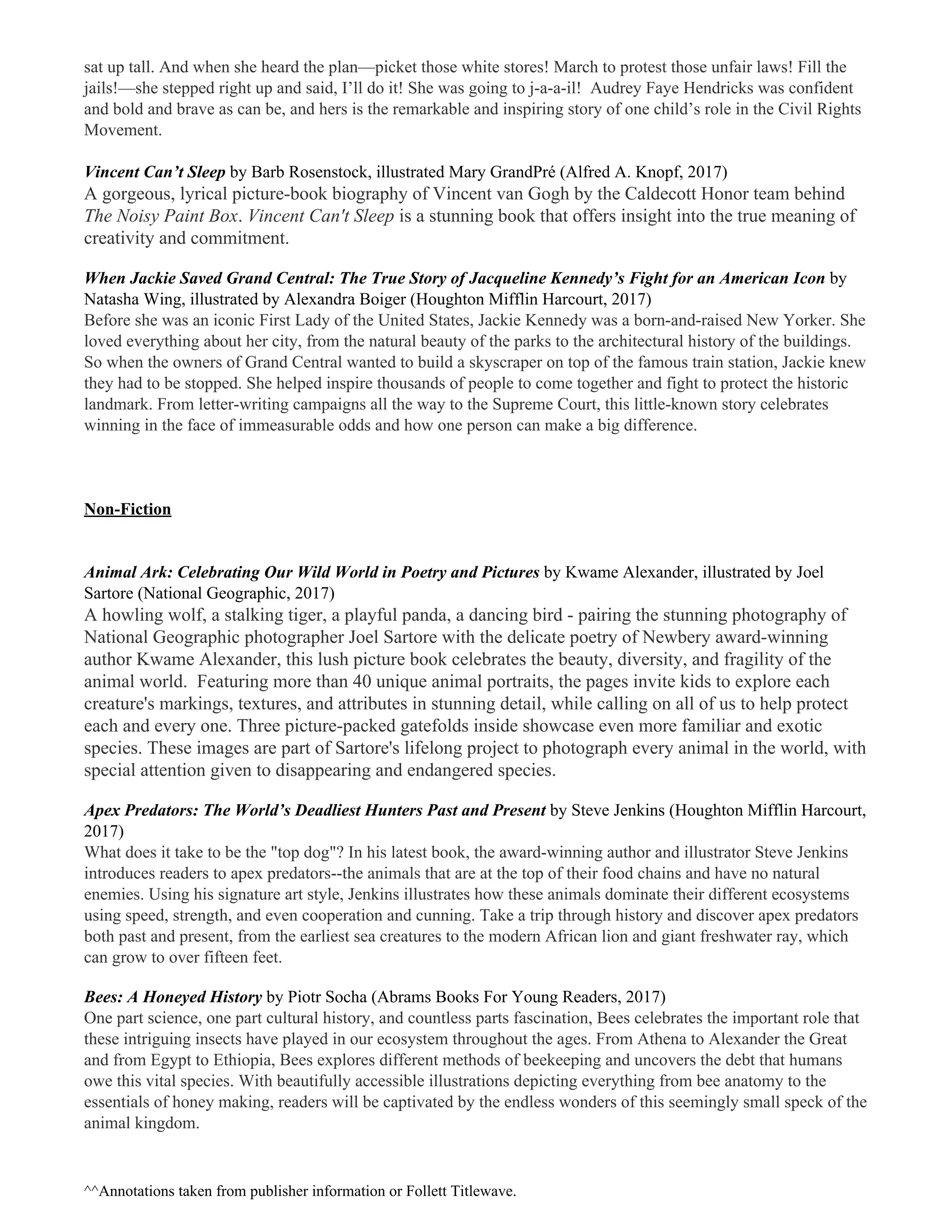 sat up tall. And when she heard the plan—picket those white stores! March to protest those unfair laws! Fill the
jails!—she stepped right up and said, I’ll do it! She was going to j-a-a-il! Audrey Faye Hendricks was confident
and bold and brave as can be, and hers is the remarkable and inspiring story of one child’s role in the Civil Rights
Movement.
Vincent Can’t Sleep ​by Barb Rosenstock, illustrated Mary GrandPré (Alfred A. Knopf, 2017)
A gorgeous, lyrical picture-book biography of Vincent van Gogh by the Caldecott Honor team behind
The Noisy Paint Box​. ​Vincent Can't Sleep​ is a stunning book that offers insight into the true meaning of
creativity and commitment.
When Jackie Saved Grand Central: The True Story of Jacqueline Kennedy’s Fight for an American Icon ​by
Natasha Wing, illustrated by Alexandra Boiger (Houghton Mifflin Harcourt, 2017)
Before she was an iconic First Lady of the United States, Jackie Kennedy was a born-and-raised New Yorker. She
loved everything about her city, from the natural beauty of the parks to the architectural history of the buildings.
So when the owners of Grand Central wanted to build a skyscraper on top of the famous train station, Jackie knew
they had to be stopped. She helped inspire thousands of people to come together and fight to protect the historic
landmark. From letter-writing campaigns all the way to the Supreme Court, this little-known story celebrates
winning in the face of immeasurable odds and how one person can make a big difference.
Non-Fiction
Animal Ark: Celebrating Our Wild World in Poetry and Pictures ​by Kwame Alexander, illustrated by Joel
Sartore (National Geographic, 2017)
A howling wolf, a stalking tiger, a playful panda, a dancing bird - pairing the stunning photography of
National Geographic photographer Joel Sartore with the delicate poetry of Newbery award-winning
author Kwame Alexander, this lush picture book celebrates the beauty, diversity, and fragility of the
animal world. Featuring more than 40 unique animal portraits, the pages invite kids to explore each
creature's markings, textures, and attributes in stunning detail, while calling on all of us to help protect
each and every one. Three picture-packed gatefolds inside showcase even more familiar and exotic
species. These images are part of Sartore's lifelong project to photograph every animal in the world, with
special attention given to disappearing and endangered species.
Apex Predators: The World’s Deadliest Hunters Past and Present ​by Steve Jenkins (Houghton Mifflin Harcourt,
2017)
What does it take to be the "top dog"? In his latest book, the award-winning author and illustrator Steve Jenkins
introduces readers to apex predators--the animals that are at the top of their food chains and have no natural
enemies. Using his signature art style, Jenkins illustrates how these animals dominate their different ecosystems
using speed, strength, and even cooperation and cunning. Take a trip through history and discover apex predators
both past and present, from the earliest sea creatures to the modern African lion and giant freshwater ray, which
can grow to over fifteen feet.
Bees: A Honeyed History ​by Piotr Socha (Abrams Books For Young Readers, 2017)
One part science, one part cultural history, and countless parts fascination, Bees celebrates the important role that
these intriguing insects have played in our ecosystem throughout the ages. From Athena to Alexander the Great
and from Egypt to Ethiopia, Bees explores different methods of beekeeping and uncovers the debt that humans
owe this vital species. With beautifully accessible illustrations depicting everything from bee anatomy to the
essentials of honey making, readers will be captivated by the endless wonders of this seemingly small speck of the
animal kingdom.
^​^Annotations taken from publisher information or Follett Titlewave.
 
