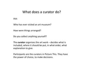 What does a curator do?
Ask:
Who has ever visited an art museum?
How were things arranged?
Do you collect anything yourself?
The curator organizes the art work – decides what is
included, where it should be put, in what order, what
explanation to give.
Participants are the curators in Picture This. They have
the power of choice, to make decisions.
 