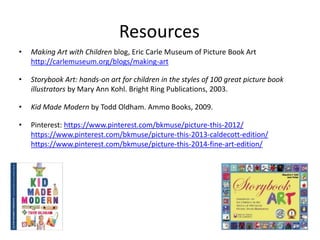 Resources
• Making Art with Children blog, Eric Carle Museum of Picture Book Art
http://carlemuseum.org/blogs/making-art
• Storybook Art: hands-on art for children in the styles of 100 great picture book
illustrators by Mary Ann Kohl. Bright Ring Publications, 2003.
• Kid Made Modern by Todd Oldham. Ammo Books, 2009.
• Pinterest: https://www.pinterest.com/bkmuse/picture-this-2012/
https://www.pinterest.com/bkmuse/picture-this-2013-caldecott-edition/
https://www.pinterest.com/bkmuse/picture-this-2014-fine-art-edition/
 