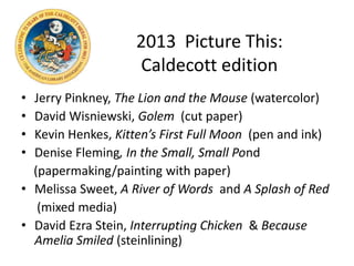 2013 Picture This:
Caldecott edition
• Jerry Pinkney, The Lion and the Mouse (watercolor)
• David Wisniewski, Golem (cut paper)
• Kevin Henkes, Kitten’s First Full Moon (pen and ink)
• Denise Fleming, In the Small, Small Pond
(papermaking/painting with paper)
• Melissa Sweet, A River of Words and A Splash of Red
(mixed media)
• David Ezra Stein, Interrupting Chicken & Because
Amelia Smiled (steinlining)
 