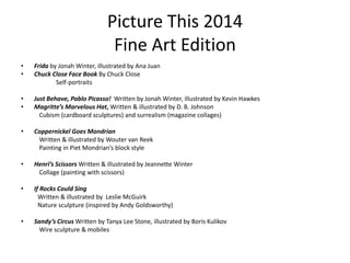 Picture This 2014
Fine Art Edition
• Frida by Jonah Winter, illustrated by Ana Juan
• Chuck Close Face Book By Chuck Close
Self-portraits
• Just Behave, Pablo Picasso! Written by Jonah Winter, illustrated by Kevin Hawkes
• Magritte’s Marvelous Hat, Written & illustrated by D. B. Johnson
Cubism (cardboard sculptures) and surrealism (magazine collages)
• Coppernickel Goes Mondrian
Written & illustrated by Wouter van Reek
Painting in Piet Mondrian’s block style
• Henri’s Scissors Written & illustrated by Jeannette Winter
Collage (painting with scissors)
• If Rocks Could Sing
Written & illustrated by Leslie McGuirk
Nature sculpture (inspired by Andy Goldsworthy)
• Sandy’s Circus Written by Tanya Lee Stone, illustrated by Boris Kulikov
Wire sculpture & mobiles
 