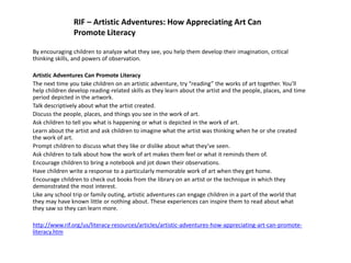 RIF – Artistic Adventures: How Appreciating Art Can
Promote Literacy
By encouraging children to analyze what they see, you help them develop their imagination, critical
thinking skills, and powers of observation.
Artistic Adventures Can Promote Literacy
The next time you take children on an artistic adventure, try “reading” the works of art together. You’ll
help children develop reading-related skills as they learn about the artist and the people, places, and time
period depicted in the artwork.
Talk descriptively about what the artist created.
Discuss the people, places, and things you see in the work of art.
Ask children to tell you what is happening or what is depicted in the work of art.
Learn about the artist and ask children to imagine what the artist was thinking when he or she created
the work of art.
Prompt children to discuss what they like or dislike about what they’ve seen.
Ask children to talk about how the work of art makes them feel or what it reminds them of.
Encourage children to bring a notebook and jot down their observations.
Have children write a response to a particularly memorable work of art when they get home.
Encourage children to check out books from the library on an artist or the technique in which they
demonstrated the most interest.
Like any school trip or family outing, artistic adventures can engage children in a part of the world that
they may have known little or nothing about. These experiences can inspire them to read about what
they saw so they can learn more.
http://www.rif.org/us/literacy-resources/articles/artistic-adventures-how-appreciating-art-can-promote-
literacy.htm
 