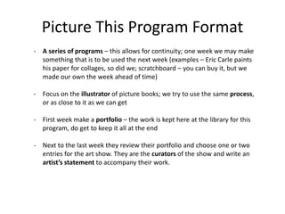 Picture This Program Format
- A series of programs – this allows for continuity; one week we may make
something that is to be used the next week (examples – Eric Carle paints
his paper for collages, so did we; scratchboard – you can buy it, but we
made our own the week ahead of time)
- Focus on the illustrator of picture books; we try to use the same process,
or as close to it as we can get
- First week make a portfolio – the work is kept here at the library for this
program, do get to keep it all at the end
- Next to the last week they review their portfolio and choose one or two
entries for the art show. They are the curators of the show and write an
artist’s statement to accompany their work.
 