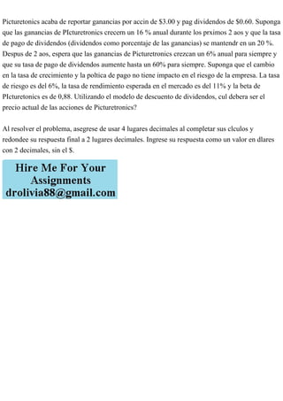 Picturetonics acaba de reportar ganancias por accin de $3.00 y pag dividendos de $0.60. Suponga
que las ganancias de PIcturetronics crecern un 16 % anual durante los prximos 2 aos y que la tasa
de pago de dividendos (dividendos como porcentaje de las ganancias) se mantendr en un 20 %.
Despus de 2 aos, espera que las ganancias de Picturetronics crezcan un 6% anual para siempre y
que su tasa de pago de dividendos aumente hasta un 60% para siempre. Suponga que el cambio
en la tasa de crecimiento y la poltica de pago no tiene impacto en el riesgo de la empresa. La tasa
de riesgo es del 6%, la tasa de rendimiento esperada en el mercado es del 11% y la beta de
PIcturetonics es de 0,88. Utilizando el modelo de descuento de dividendos, cul debera ser el
precio actual de las acciones de Picturetronics?
Al resolver el problema, asegrese de usar 4 lugares decimales al completar sus clculos y
redondee su respuesta final a 2 lugares decimales. Ingrese su respuesta como un valor en dlares
con 2 decimales, sin el $.
 