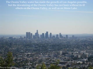 The Owens Valley water has made the growth of Los Angeles possible,
but the dewatering of the Owens Valley has not been without its ill
effects on the Owens Valley, as well as on Mono Lake.

Photo by Chris Austin

 