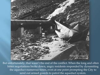 Photograph courtesy of
Rich McCutchan

But unfortunately, that wasn‟t the end of the conflict. When the long and often
bitter negotiations broke down, angry residents responded by dynamiting
the aqueduct numerous times, even at one point prompting the City to
send out armed guards to patrol the aqueduct system.

 