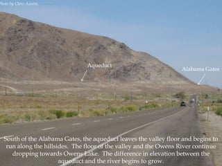 Photo by Chris Austin.

Aqueduct

Alabama Gates

South of the Alabama Gates, the aqueduct leaves the valley floor and begins to
run along the hillsides. The floor of the valley and the Owens River continue
dropping towards Owens Lake. The difference in elevation between the
aqueduct and the river begins to grow.

 
