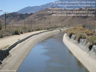 Photo by Chris Austin.

The path of the aqueduct now travels
through several Pleistocene-era
shorelines of Owens Lake. The gravels
and sand in this area were used to make
the concrete needed for canal lining.

 