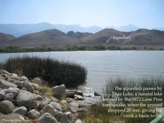 Aqueduct

Photo by Chris Austin.

The aqueduct passes by
Diaz Lake, a natural lake
formed by the 1872 Lone Pine
earthquake, when the ground
dropped 20 feet, giving the
creek a basin to fill.

 