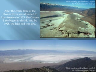 Photo courtesy of Great Basin Unified
Air Pollution Control District.

After the entire flow of the
Owens River was diverted to
Los Angeles in 1913, the Owens
Lake began to shrink, and by
1928, the lake bed was dry.

Photo courtesy of Great Basin Unified
Air Pollution Control District.

 