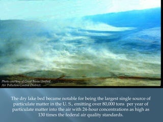 Photo courtesy of Great Basin Unified
Air Pollution Control District.

The dry lake bed became notable for being the largest single source of
particulate matter in the U. S., emitting over 80,000 tons per year of
particulate matter into the air with 24-hour concentrations as high as
130 times the federal air quality standards.

 