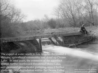The export of water south to Los Angeles decimated a
thriving agricultural community and dried up Owens
Lake. In later years, the extension of the aqueduct
system further northward threatened Mono Lake,
and increased groundwater pumping caused further
environmental degradation within the Owens Valley.

Water Resources Center Archives
University of California Berkeley

 