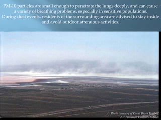 PM-10 particles are small enough to penetrate the lungs deeply, and can cause
a variety of breathing problems, especially in sensitive populations.
During dust events, residents of the surrounding area are advised to stay inside
and avoid outdoor strenuous activities.

Photo courtesy of Great Basin Unified
Air Pollution Control District.

 