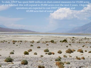 To date, DWP has spent $600 million on dust control measures for 19,000 acres
of dry lakebed; this will expand to 29,000 acres over the next 2 years. Ongoing
operations are expected to cost DWP $20 million and
65,000 acre-feet of water annually.

Photo by Chris Austin.

 