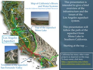 Map of California‟s Rivers
and Water Systems

From the California Department of Water Resources

Top of the aqueduct
Mono Lake

Los Angeles
Aqueduct

This presentation is
intended to give a brief
overview of the
infrastructure and the
issues of the
Los Angeles aqueduct
system.
This presentation will
follow the path of the
aqueduct from
Mono Lake to
Southern California.
Starting at the top …

Terminus of the aqueduct
San Fernando Valley

California has many other water
projects as depicted on this map.
To learn more, click here:
http://aquafornia.com/wheredoes-californias-water-come-from

 