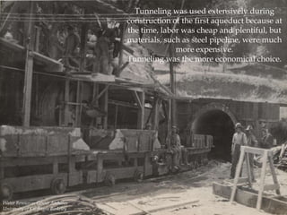 Tunneling was used extensively during
construction of the first aqueduct because at
the time, labor was cheap and plentiful, but
materials, such as steel pipeline, were much
more expensive.
Tunneling was the more economical choice.

Water Resources Center Archives
University of California Berkeley

 
