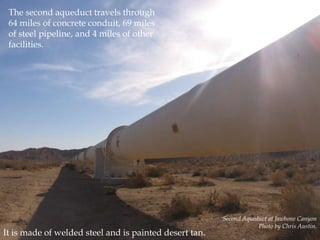 The second aqueduct travels through
64 miles of concrete conduit, 69 miles
of steel pipeline, and 4 miles of other
facilities.

It is made of welded steel and is painted desert tan.

Second Aqueduct at Jawbone Canyon
Photo by Chris Austin.

 