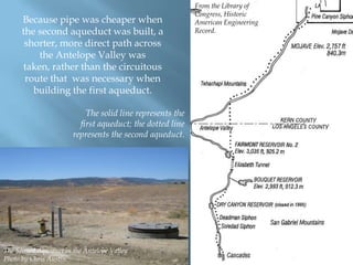 Because pipe was cheaper when
the second aqueduct was built, a
shorter, more direct path across
the Antelope Valley was
taken, rather than the circuitous
route that was necessary when
building the first aqueduct.
The solid line represents the
first aqueduct; the dotted line
represents the second aqueduct.

The Second Aqueduct in the Antelope Valley
Photo by Chris Austin.

From the Library of
Congress, Historic
American Engineering
Record.

 