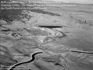 Both aqueducts meet at the Fairmont Reservoir in the south
Antelope Valley. The output from this reservoir is a gate tower to
the North Portal of the Elizabeth Tunnel.

California
Aqueduct

Photo from the Library of Congress,
Historical American Engineering Record

 