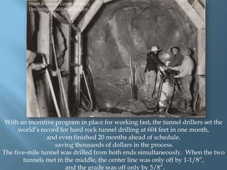 Water Resources Center Archives
University of California Berkeley

With an incentive program in place for working fast, the tunnel drillers set the
world‟s record for hard rock tunnel drilling at 604 feet in one month,
and even finished 20 months ahead of schedule,
saving thousands of dollars in the process.
The five-mile tunnel was drilled from both ends simultaneously. When the two
tunnels met in the middle, the center line was only off by 1-1/8”,
and the grade was off only by 5/8”.

 