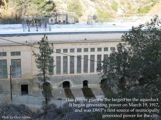Photo by Chris Austin.

This power plant is the largest on the aqueduct.
It began generating power on March 19, 1917,
and was DWP‟s first source of municipally
generated power for the city.

 