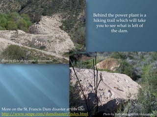 Behind the power plant is a
hiking trail which will take
you to see what is left of
the dam.

Photo by flickr photographer tkksummers.

More on the St. Francis Dam disaster at this site:
http://www.sespe.com/damdisaster/index.html

Photo by flickr photographer tkksummers.

 