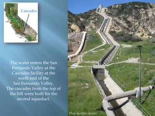 Cascades

The water enters the San
Fernando Valley at the
Cascades facility at the
north end of the
San Fernando Valley.
The cascades from the top of
the hill were built for the
second aqueduct.
Photo by Chris Austin.

 