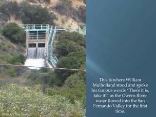Photo by Chris Austin.

This is where William
Mulholland stood and spoke
his famous words “There it is,
take it!” as the Owens River
water flowed into the San
Fernando Valley for the first
time.

 
