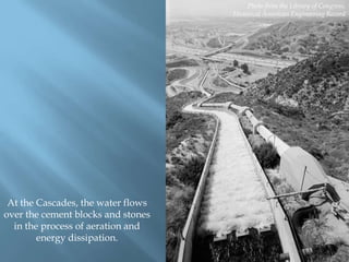 Photo from the Library of Congress,
Historical American Engineering Record

At the Cascades, the water flows
over the cement blocks and stones
in the process of aeration and
energy dissipation.

 