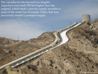 The cascades for the Second Los Angeles
Aqueduct were built 350 feet higher than the
original, which made a gravity supply possible to
areas of the north San Fernando Valley that had
previously needed a pumped supply.

Photo by Chris Austin

 