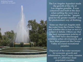Mulholland Fountain
Griffith Park, Los Angeles

The Los Angeles Aqueduct made
the growth of the city of
Los Angeles possible. It was
conceived and built in the days
when settling the west was a
national goal and the “greater
good for the greater number” was
the predominant way of thinking.
Some say that Los Angeles stole
the water from the Owens Valley,
and whether this is true or not is a
subject of debate. Others say that
the land management policies of
the DWP have discouraged
extensive urban development, and
have thus preserved the Owens
Valley as a rural recreational
paradise.

Photo by Chris Austin.

Deprived of the water necessary
for economic growth and
urbanization, Inyo County remains
one of California‟s least
populated counties.

 