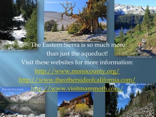 Picture by ah zut (flickr)

The Eastern Sierra is so much more
than just the aqueduct!
Visit these websites for more information:
http://www.monocounty.org/
http://www.theothersideofcalifornia.com/
http://www.visitmammoth.com/

Photo by Chris Austin.

Photo by extremeline.com

Picture by Ko Kong (flickr)

Photo by Chris Austin

 