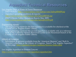 Los Angeles Dept. of Water & Power Resources:

DWP Website: http://www.ladwp.com/ladwp/cms/ladwp004409.jsp

Aqueduct operating conditions & reports:
http://www.ladwp.com/ladwp/cms/ladwp007321.jsp

DWP‟s Owens Valley Operations Report, May 2009:
http://www.ladwp.com/ladwp/cms/ladwp012189.pdf
Engineering reports:

The engineering report for the first aqueduct is available for checkout at the
County of Los Angeles Public Library.

The engineering report for the second aqueduct is available only as a reference
book at the California History Resources Center at the Rosemead branch of the
County of Los Angeles Public Library.
Library of Congress:

Information & pictures available from the „American Memory‟ and „Built In
America‟ collections at the Library of Congress. Search “Los Angeles Aqueduct”
on this page: http://memory.loc.gov/ammem/browse/index.html
Los Angeles Aqueduct in Elsmere Canyon:
http://www.elsmerecanyon.com/aqueduct/aqueduct.htm

 